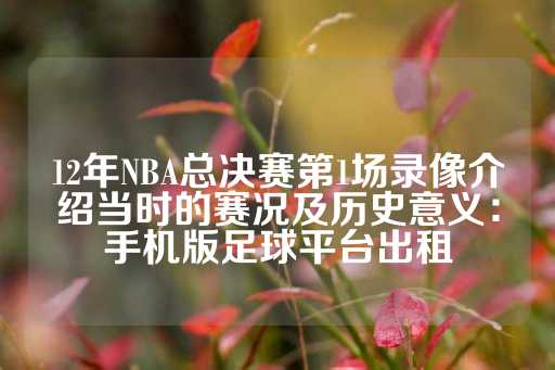 12年NBA总决赛第1场录像介绍当时的赛况及历史意义：手机版足球平台出租