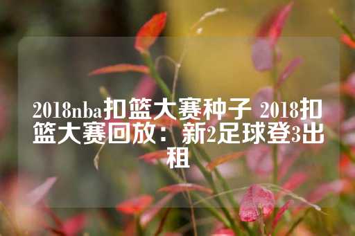 2018nba扣篮大赛种子 2018扣篮大赛回放：新2足球登3出租