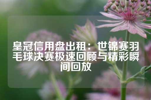 皇冠信用盘出租：世锦赛羽毛球决赛极速回顾与精彩瞬间回放