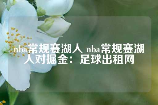 nba常规赛湖人 nba常规赛湖人对掘金：足球出租网