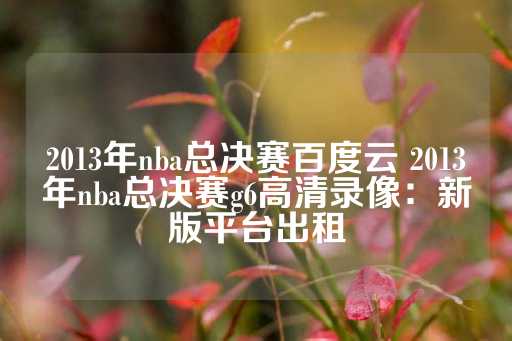 2013年nba总决赛百度云 2013年nba总决赛g6高清录像：新版平台出租