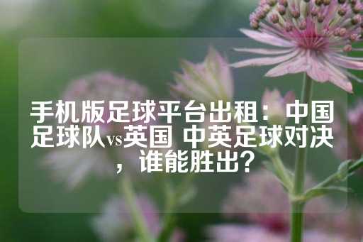 手机版足球平台出租：中国足球队vs英国 中英足球对决，谁能胜出？-第1张图片-皇冠信用盘出租