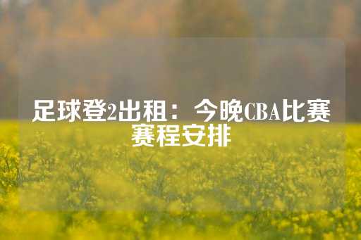 足球登2出租：今晚CBA比赛赛程安排-第1张图片-皇冠信用盘出租