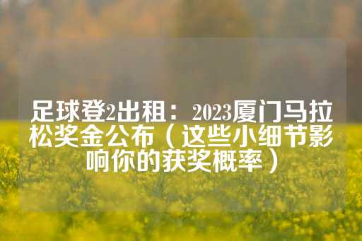 足球登2出租：2023厦门马拉松奖金公布（这些小细节影响你的获奖概率）