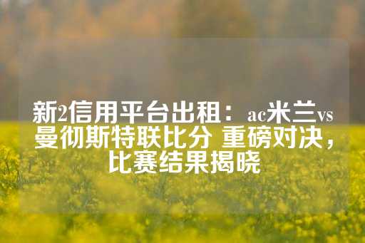 新2信用平台出租：ac米兰vs曼彻斯特联比分 重磅对决，比赛结果揭晓