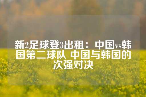 新2足球登3出租：中国vs韩国第二球队 中国与韩国的次强对决-第1张图片-皇冠信用盘出租