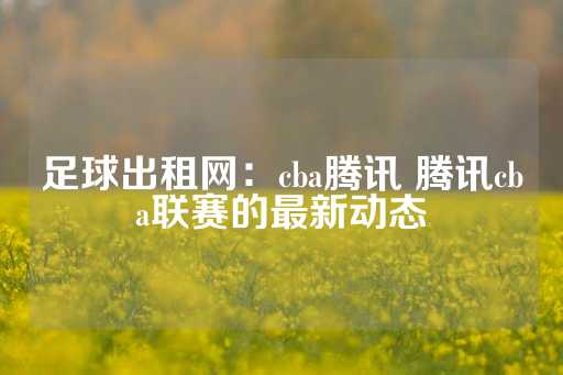 足球出租网：cba腾讯 腾讯cba联赛的最新动态